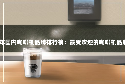 2021年国内咖啡机品牌排行榜:最受欢迎的咖啡机品牌推荐 2021年国内咖啡机品牌排行榜:最受欢迎的咖啡机品牌推荐