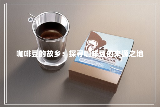 咖啡豆的故乡:探寻咖啡豆的来源之地 咖啡豆的故乡:探寻咖啡豆的来源之地
