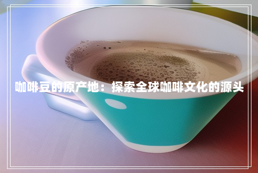 咖啡豆的原产地:探索全球咖啡文化的源头 咖啡豆的原产地:探索全球咖啡文化的源头