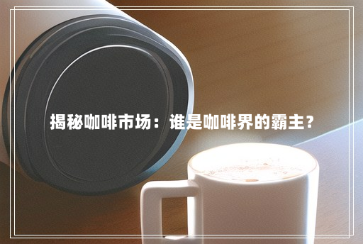 揭秘咖啡市场:谁是咖啡界的霸主? 揭秘咖啡市场:谁是咖啡界的霸主?