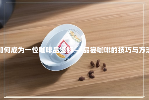 如何成为一位咖啡品鉴师——品尝咖啡的技巧与方法 如何成为一位咖啡品鉴师——品尝咖啡的技巧与方法