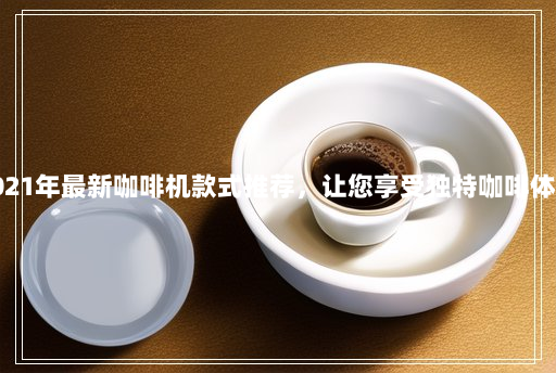 2021年最新咖啡机款式推荐,让您享受独特咖啡体验 2021年最新咖啡机款式推荐,让您享受独特咖啡体验