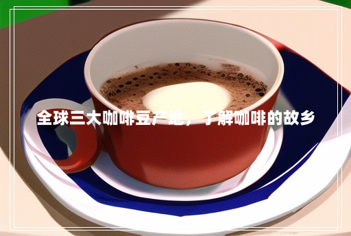 全球三大咖啡豆产地,了解咖啡的故乡 全球三大咖啡豆产地,了解咖啡的故乡