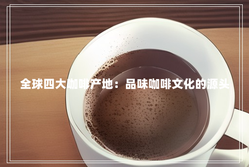 全球四大咖啡产地:品味咖啡文化的源头 全球四大咖啡产地:品味咖啡文化的源头