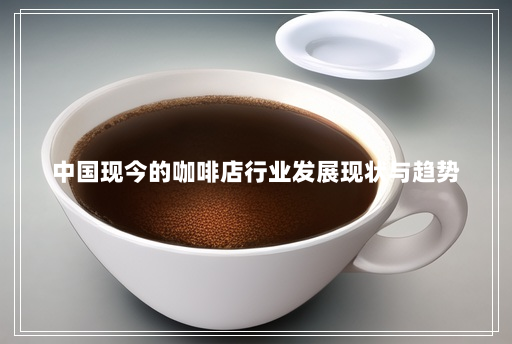 中国现今的咖啡店行业发展现状与趋势 中国现今的咖啡店行业发展现状与趋势