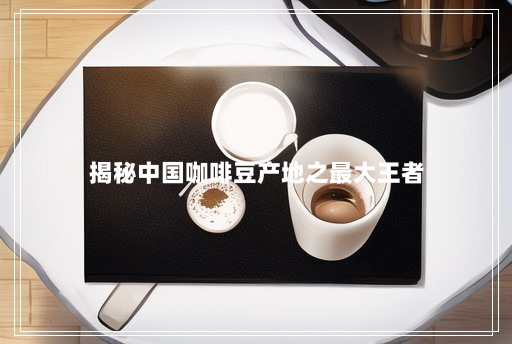 揭秘中国咖啡豆产地之最大王者 揭秘中国咖啡豆产地之最大王者