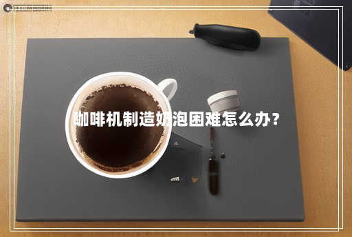 咖啡机制造奶泡困难怎么办? 咖啡机制造奶泡困难怎么办?