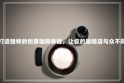 打造独特的创意咖啡体验,让你的咖啡店与众不同 打造独特的创意咖啡体验,让你的咖啡店与众不同