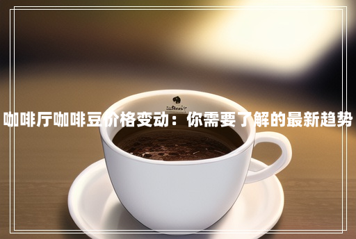 咖啡厅咖啡豆价格变动:你需要了解的最新趋势 咖啡厅咖啡豆价格变动:你需要了解的最新趋势