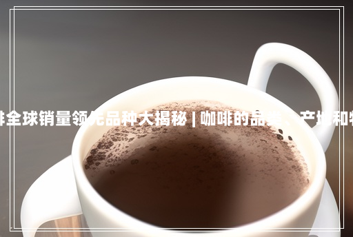 咖啡全球销量领先品种大揭秘 | 咖啡的品类、产地和特点 咖啡全球销量领先品种大揭秘 | 咖啡的品类、产地和特点