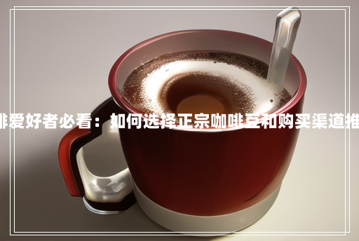 咖啡爱好者必看:如何选择正宗咖啡豆和购买渠道推荐! 咖啡爱好者必看:如何选择正宗咖啡豆和购买渠道推荐!