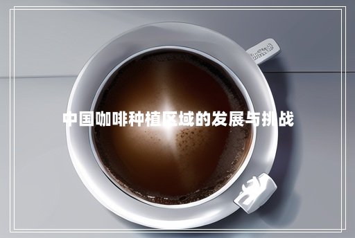 中国咖啡种植区域的发展与挑战 中国咖啡种植区域的发展与挑战
