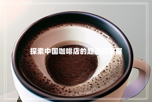 探索中国咖啡店的起源和发展 探索中国咖啡店的起源和发展