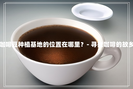 咖啡豆种植基地的位置在哪里?- 寻找咖啡的故乡 咖啡豆种植基地的位置在哪里?- 寻找咖啡的故乡