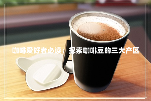 咖啡爱好者必读:探索咖啡豆的三大产区 咖啡爱好者必读:探索咖啡豆的三大产区